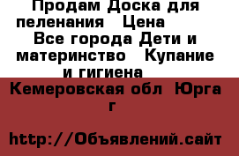 Продам Доска для пеленания › Цена ­ 100 - Все города Дети и материнство » Купание и гигиена   . Кемеровская обл.,Юрга г.